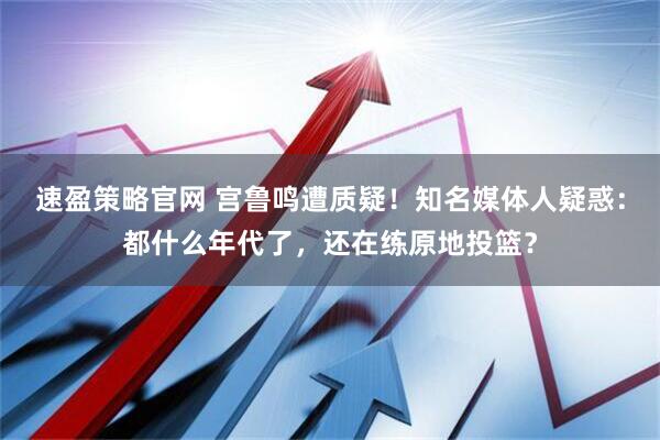 速盈策略官网 宫鲁鸣遭质疑！知名媒体人疑惑：都什么年代了，还在练原地投篮？