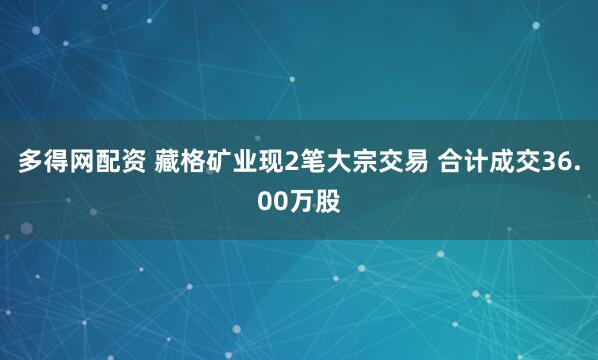 多得网配资 藏格矿业现2笔大宗交易 合计成交36.00万股