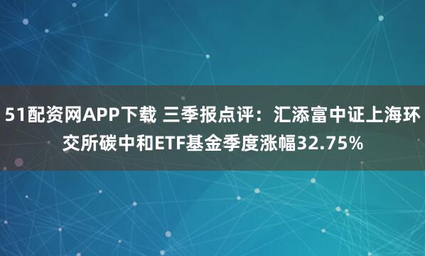 51配资网APP下载 三季报点评：汇添富中证上海环交所碳中和ETF基金季度涨幅32.75%