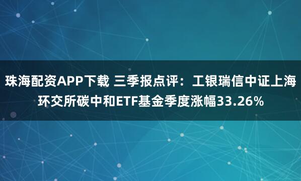 珠海配资APP下载 三季报点评：工银瑞信中证上海环交所碳中和ETF基金季度涨幅33.26%