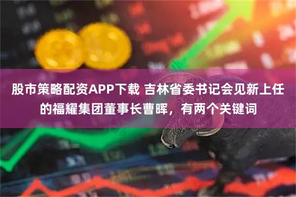 股市策略配资APP下载 吉林省委书记会见新上任的福耀集团董事长曹晖，有两个关键词