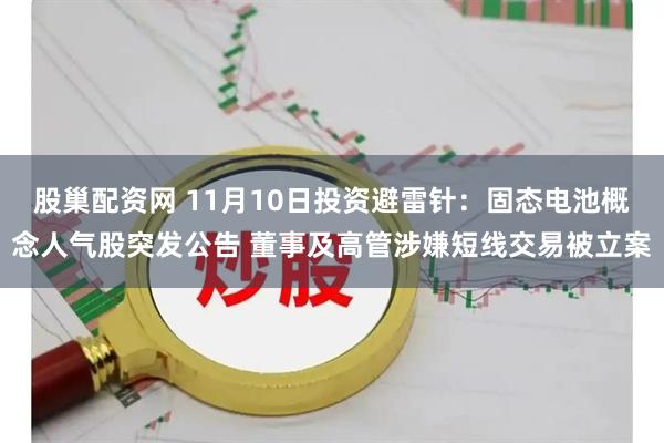 股巢配资网 11月10日投资避雷针：固态电池概念人气股突发公告 董事及高管涉嫌短线交易被立案