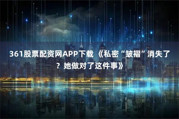 361股票配资网APP下载 《私密“皱褶”消失了？她做对了这件事》