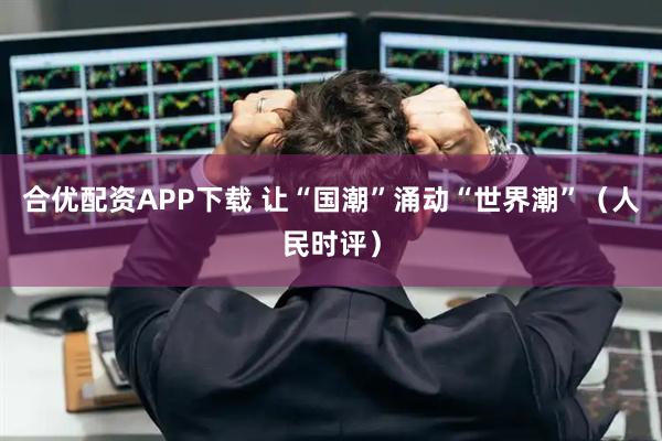 合优配资APP下载 让“国潮”涌动“世界潮”（人民时评）