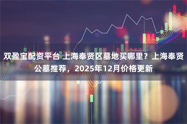 双盈宝配资平台 上海奉贤区墓地买哪里？上海奉贤公墓推荐，2025年12月价格更新