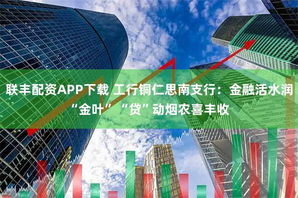 联丰配资APP下载 工行铜仁思南支行：金融活水润“金叶” “贷”动烟农喜丰收