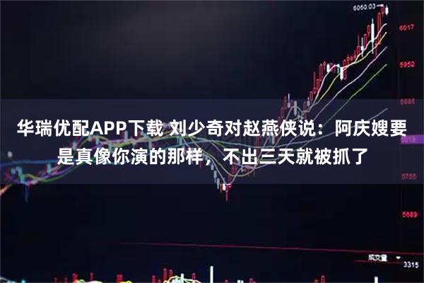 华瑞优配APP下载 刘少奇对赵燕侠说：阿庆嫂要是真像你演的那样，不出三天就被抓了