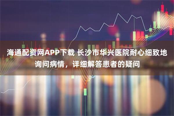 海通配资网APP下载 长沙市华兴医院耐心细致地询问病情，详细解答患者的疑问