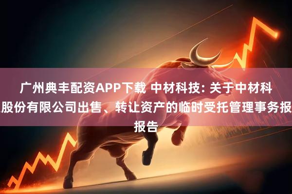 广州典丰配资APP下载 中材科技: 关于中材科技股份有限公司出售、转让资产的临时受托管理事务报告