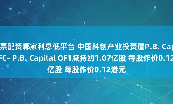 股票配资哪家利息低平台 中国科创产业投资遭P.B. Capital OFC- P.B. Capital OF1减持约1.07亿股 每股作价0.12港元
