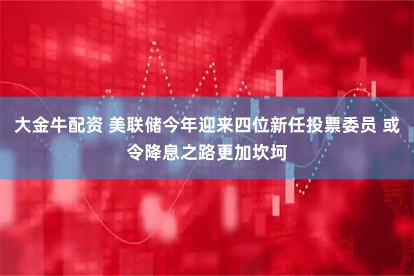 大金牛配资 美联储今年迎来四位新任投票委员 或令降息之路更加坎坷