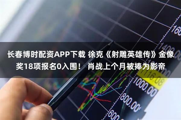 长春博时配资APP下载 徐克《射雕英雄传》金像奖18项报名0入围！ 肖战上个月被捧为影帝