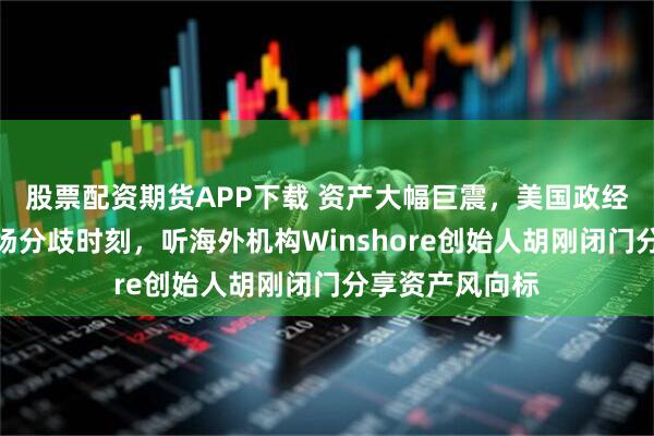 股票配资期货APP下载 资产大幅巨震，美国政经矛盾凸显，市场分歧时刻，听海外机构Winshore创始人胡刚闭门分享资产风向标