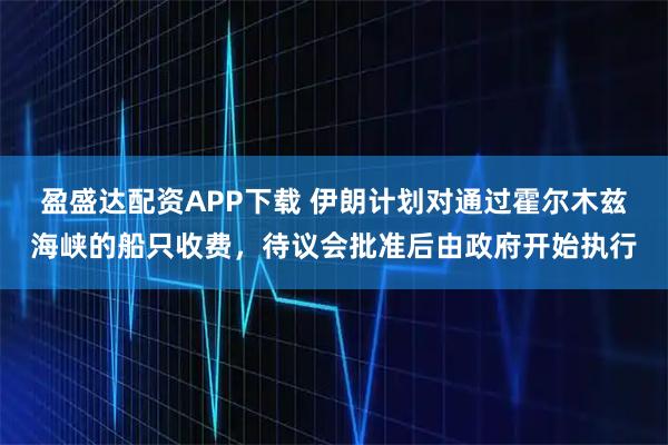 盈盛达配资APP下载 伊朗计划对通过霍尔木兹海峡的船只收费，待议会批准后由政府开始执行