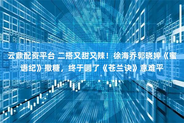 云鼎配资平台 二搭又甜又辣！徐海乔郭晓婷《蜜语纪》撒糖，终于圆了《苍兰诀》意难平