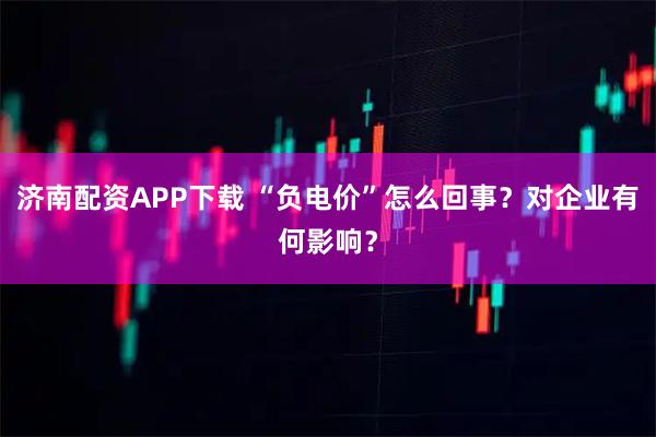 济南配资APP下载 “负电价”怎么回事？对企业有何影响？