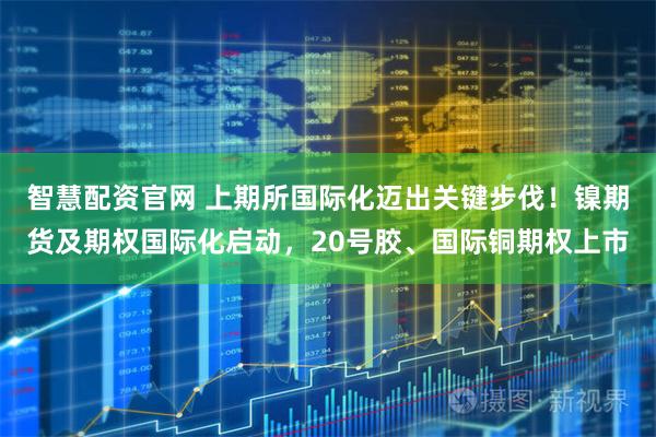 智慧配资官网 上期所国际化迈出关键步伐！镍期货及期权国际化启动，20号胶、国际铜期权上市