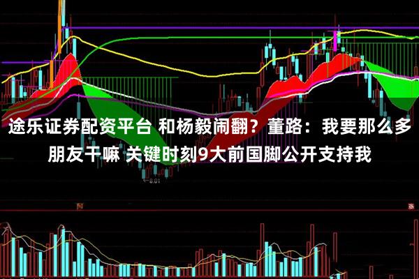 途乐证券配资平台 和杨毅闹翻？董路：我要那么多朋友干嘛 关键时刻9大前国脚公开支持我