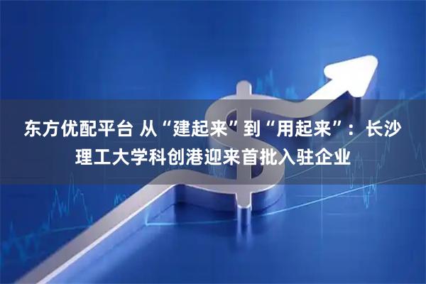 东方优配平台 从“建起来”到“用起来”：长沙理工大学科创港迎来首批入驻企业